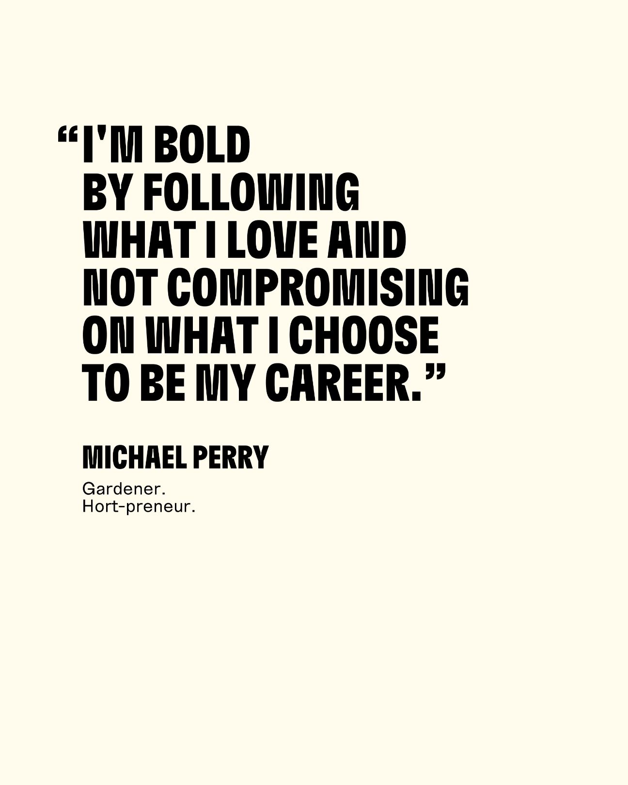I'm bold by following what I love and not compromising on what I choose to be my career. Michael Perry Gardener, Hort-proneur